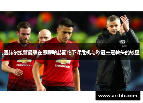 图赫尔接管曼联在即滕哈赫面临下课危机与欧冠三冠教头的较量