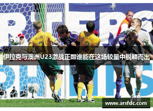 伊拉克与澳洲U23激战正酣谁能在这场较量中脱颖而出